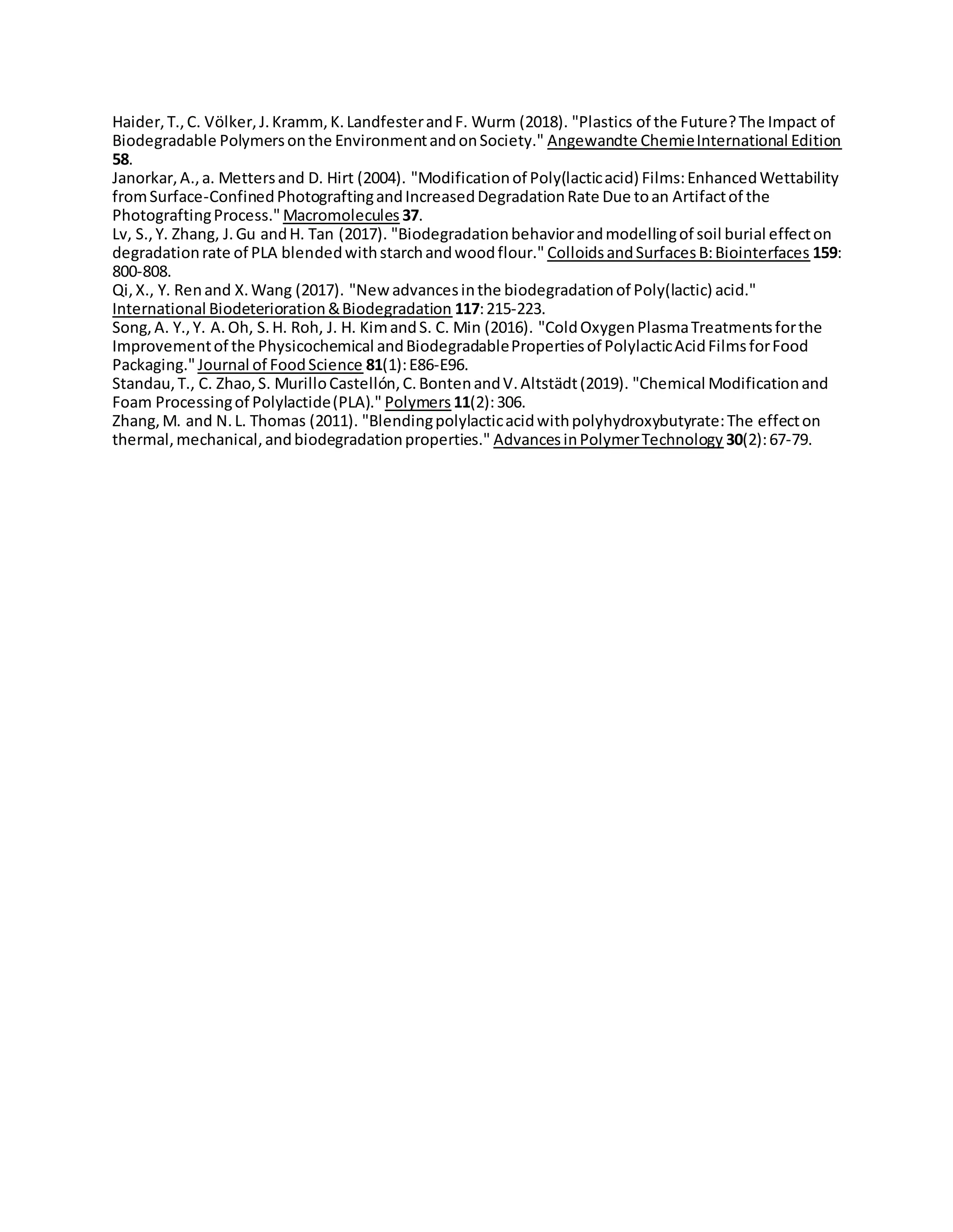 Haider,T.,C. Völker,J.Kramm, K.LandfesterandF. Wurm (2018). "Plastics of the Future?The Impact of
Biodegradable Polymersonthe EnvironmentandonSociety." Angewandte ChemieInternational Edition
58.
Janorkar,A.,a. Mettersand D. Hirt (2004). "Modificationof Poly(lacticacid) Films:EnhancedWettability
fromSurface-ConfinedPhotograftingandIncreasedDegradationRate Due toan Artifactof the
PhotograftingProcess." Macromolecules 37.
Lv, S.,Y. Zhang, J.Gu andH. Tan (2017). "Biodegradationbehaviorandmodellingof soil burial effecton
degradationrate of PLA blendedwithstarchandwoodflour." ColloidsandSurfacesB:Biointerfaces 159:
800-808.
Qi,X., Y. Renand X.Wang (2017). "Newadvancesinthe biodegradationof Poly(lactic) acid."
International Biodeterioration&Biodegradation 117:215-223.
Song,A. Y.,Y. A.Oh, S.H. Roh, J. H. KimandS. C. Min (2016). "ColdOxygenPlasmaTreatmentsforthe
Improvementof the Physicochemical andBiodegradablePropertiesof PolylacticAcidFilmsforFood
Packaging."Journal of FoodScience 81(1):E86-E96.
Standau,T., C. Zhao,S. MurilloCastellón,C.BontenandV.Altstädt(2019). "Chemical Modificationand
Foam Processingof Polylactide(PLA)." Polymers 11(2):306.
Zhang,M. and N.L. Thomas (2011). "Blendingpolylacticacidwithpolyhydroxybutyrate:The effecton
thermal,mechanical,andbiodegradationproperties." AdvancesinPolymerTechnology 30(2):67-79.
 
