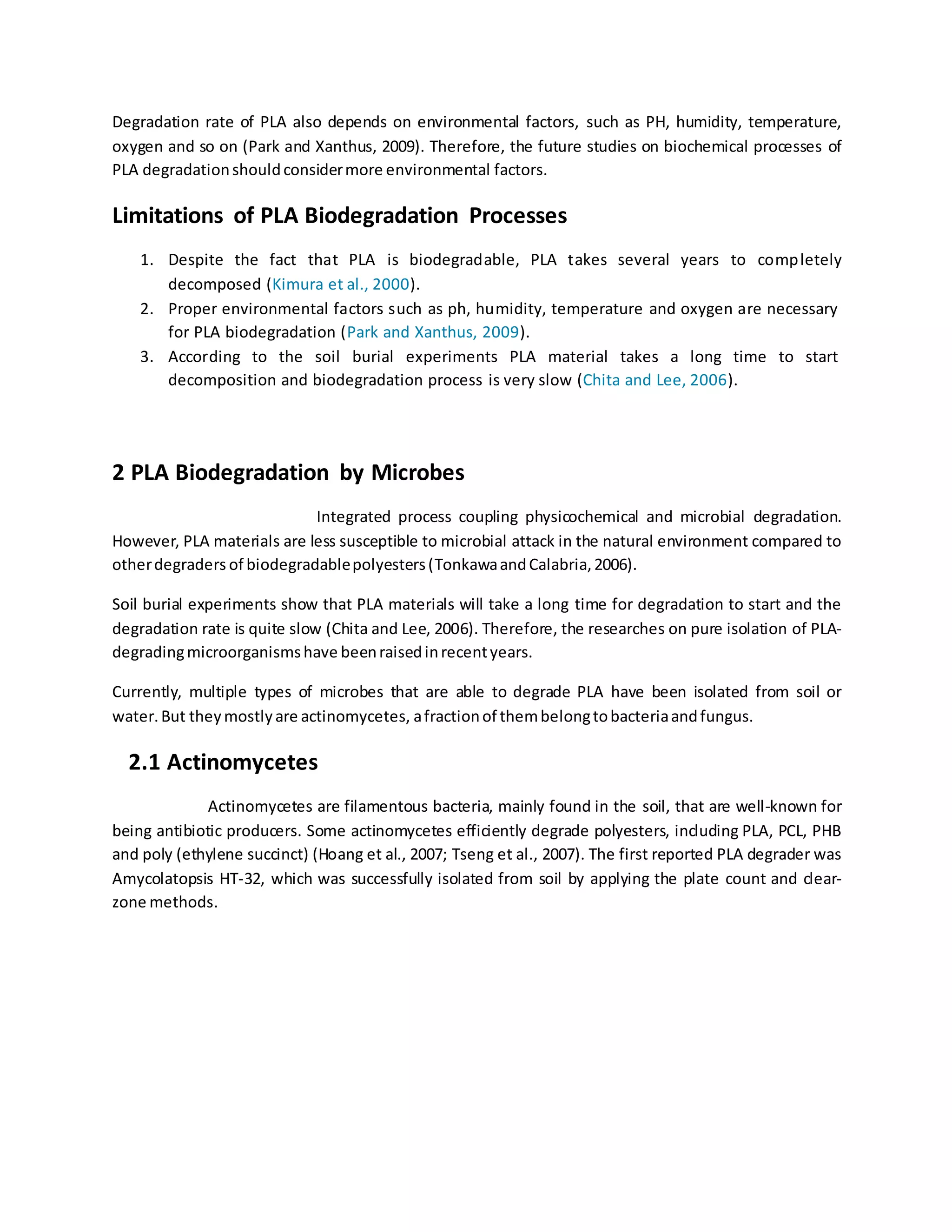 Degradation rate of PLA also depends on environmental factors, such as PH, humidity, temperature,
oxygen and so on (Park and Xanthus, 2009). Therefore, the future studies on biochemical processes of
PLA degradationshouldconsidermore environmental factors.
Limitations of PLA Biodegradation Processes
1. Despite the fact that PLA is biodegradable, PLA takes several years to completely
decomposed (Kimura et al., 2000).
2. Proper environmental factors such as ph, humidity, temperature and oxygen are necessary
for PLA biodegradation (Park and Xanthus, 2009).
3. According to the soil burial experiments PLA material takes a long time to start
decomposition and biodegradation process is very slow (Chita and Lee, 2006).
2 PLA Biodegradation by Microbes
Integrated process coupling physicochemical and microbial degradation.
However, PLA materials are less susceptible to microbial attack in the natural environment compared to
otherdegraders of biodegradablepolyesters(TonkawaandCalabria,2006).
Soil burial experiments show that PLA materials will take a long time for degradation to start and the
degradation rate is quite slow (Chita and Lee, 2006). Therefore, the researches on pure isolation of PLA-
degradingmicroorganismshave beenraisedinrecentyears.
Currently, multiple types of microbes that are able to degrade PLA have been isolated from soil or
water.But theymostlyare actinomycetes, afractionof thembelongtobacteriaandfungus.
2.1 Actinomycetes
Actinomycetes are filamentous bacteria, mainly found in the soil, that are well-known for
being antibiotic producers. Some actinomycetes efficiently degrade polyesters, including PLA, PCL, PHB
and poly (ethylene succinct) (Hoang et al., 2007; Tseng et al., 2007). The first reported PLA degrader was
Amycolatopsis HT-32, which was successfully isolated from soil by applying the plate count and clear-
zone methods.
 