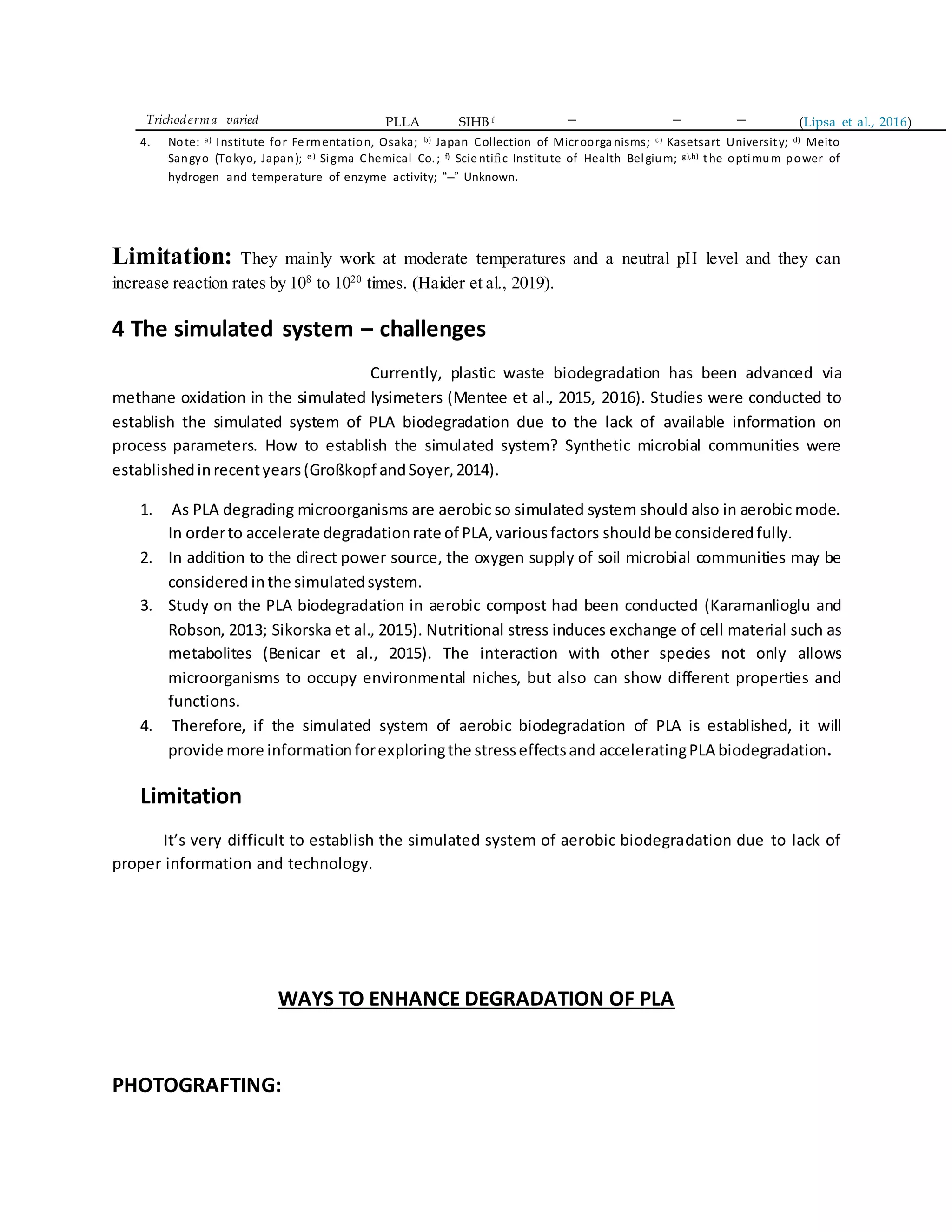 Trichoderma varied PLLA SIHB f – – – (Lipsa et al., 2016)
4. Note: a) Institute for Fermentation, Osaka; b) Japan Collection of Microorga nisms; c) Kasetsart University; d) Meito
Sangyo (Tokyo, Japan); e ) Sigma Chemical Co.; f) Scientiﬁc Institute of Health Belgium; g),h) the optimum power of
hydrogen and temperature of enzyme activity; “–” Unknown.
Limitation: They mainly work at moderate temperatures and a neutral pH level and they can
increase reaction rates by 108
to 1020
times. (Haider et al., 2019).
4 The simulated system – challenges
Currently, plastic waste biodegradation has been advanced via
methane oxidation in the simulated lysimeters (Mentee et al., 2015, 2016). Studies were conducted to
establish the simulated system of PLA biodegradation due to the lack of available information on
process parameters. How to establish the simulated system? Synthetic microbial communities were
establishedinrecentyears(Großkopf andSoyer,2014).
1. As PLA degrading microorganisms are aerobic so simulated system should also in aerobic mode.
In orderto accelerate degradationrate of PLA,variousfactors shouldbe consideredfully.
2. In addition to the direct power source, the oxygen supply of soil microbial communities may be
considered inthe simulatedsystem.
3. Study on the PLA biodegradation in aerobic compost had been conducted (Karamanlioglu and
Robson, 2013; Sikorska et al., 2015). Nutritional stress induces exchange of cell material such as
metabolites (Benicar et al., 2015). The interaction with other species not only allows
microorganisms to occupy environmental niches, but also can show different properties and
functions.
4. Therefore, if the simulated system of aerobic biodegradation of PLA is established, it will
provide more informationforexploringthe stresseffectsand acceleratingPLA biodegradation.
Limitation
It’s very difficult to establish the simulated system of aerobic biodegradation due to lack of
proper information and technology.
WAYS TO ENHANCE DEGRADATION OF PLA
PHOTOGRAFTING:
 