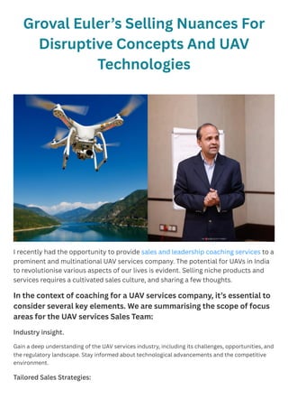 Groval Euler’s Selling Nuances For
Disruptive Concepts And UAV
Technologies
I recently had the opportunity to provide sales and leadership coaching services to a
prominent and multinational UAV services company. The potential for UAVs in India
to revolutionise various aspects of our lives is evident. Selling niche products and
services requires a cultivated sales culture, and sharing a few thoughts.
In the context of coaching for a UAV services company, it’s essential to
consider several key elements. We are summarising the scope of focus
areas for the UAV services Sales Team:
Industry insight.
Gain a deep understanding of the UAV services industry, including its challenges, opportunities, and
the regulatory landscape. Stay informed about technological advancements and the competitive
environment.
Tailored Sales Strategies:
 
