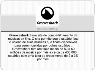 Grooveshark é um site de compartilhamento de
músicas on-line. O site permite que o usuário faça
o upload de suas músicas que ficam disponíveis
para serem ouvidas por outros usuários .
Grooveshark tem um fluxo médio de 50 a 60
milhões de música por mês e cerca de 400 000
usuários com uma taxa de crescimento de 2 a 3%
por mês.
 