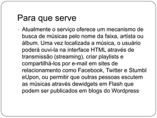 Para que serve
 Atualmente o serviço oferece um mecanismo de
busca de músicas pelo nome da faixa, artista ou
álbum. Uma vez localizada a música, o usuário
poderá ouvi-la na interface HTML através de
transmissão (streaming), criar playlists e
compartilhá-los por e-mail em sites de
relacionamento como Facebook, Twitter e Stumbl
eUpon, ou permitir que outras pessoas escutem
as músicas através dewidgets em Flash que
podem ser publicados em blogs do Wordpress.
 