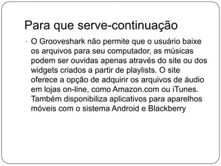 Para que serve-continuação
 O Grooveshark não permite que o usuário baixe
os arquivos para seu computador, as músicas
podem ser ouvidas apenas através do site ou dos
widgets criados a partir de playlists. O site
oferece a opção de adquirir os arquivos de áudio
em lojas on-line, como Amazon.com ou iTunes.
Também disponibiliza aplicativos para aparelhos
móveis com o sistema Android e Blackberry
 