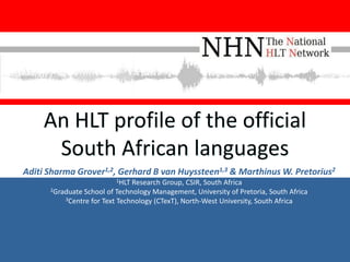 An HLT profile of the official
      South African languages
Aditi Sharma Grover1,2, Gerhard B van Huyssteen1,3 & Marthinus W. Pretorius2
                         1HLT  Research Group, CSIR, South Africa
      2Graduate School of Technology Management, University of Pretoria, South Africa
          3Centre for Text Technology (CTexT), North-West University, South Africa
 