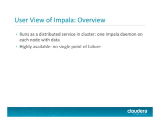 User	
  View	
  of	
  Impala:	
  Overview	
  
•  Runs	
  as	
  a	
  distributed	
  service	
  in	
  cluster:	
  one	
  Impala	
  daemon	
  on	
  
each	
  node	
  with	
  data	
  
•  Highly	
  available:	
  no	
  single	
  point	
  of	
  failure	
  
 