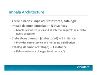 Impala	
  Architecture	
  
•  Three	
  binaries:	
  impalad,	
  statestored,	
  catalogd	
  
•  Impala	
  daemon	
  (impalad)	
  –	
  N	
  instances	
  
•  handles	
  client	
  requests	
  and	
  all	
  internal	
  requests	
  related	
  to	
  
query	
  execuFon	
  
•  State	
  store	
  daemon	
  (statestored)	
  –	
  1	
  instance	
  
•  Provides	
  name	
  service	
  and	
  metadata	
  distribuFon	
  
•  Catalog	
  daemon	
  (catalogd)	
  –	
  1	
  instance	
  
•  Relays	
  metadata	
  changes	
  to	
  all	
  impalad’s	
  
 