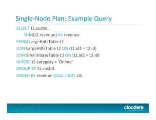 Single-­‐Node	
  Plan:	
  Example	
  Query	
  
SELECT	
  t1.cusFd,	
  
	
  	
  	
  	
  	
  	
  	
  SUM(t2.revenue)	
  AS	
  revenue	
  
FROM	
  LargeHdfsTable	
  t1	
  
JOIN	
  LargeHdfsTable	
  t2	
  ON	
  (t1.id1	
  =	
  t2.id)	
  
JOIN	
  SmallHbaseTable	
  t3	
  ON	
  (t1.id2	
  =	
  t3.id)	
  
WHERE	
  t3.category	
  =	
  'Online'	
  
GROUP	
  BY	
  t1.cusFd	
  
ORDER	
  BY	
  revenue	
  DESC	
  LIMIT	
  10;	
  
 