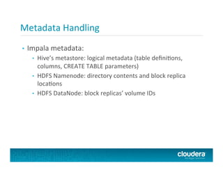 Metadata	
  Handling	
  
•  Impala	
  metadata:	
  
•  Hive’s	
  metastore:	
  logical	
  metadata	
  (table	
  deﬁniFons,	
  
columns,	
  CREATE	
  TABLE	
  parameters)	
  
•  HDFS	
  Namenode:	
  directory	
  contents	
  and	
  block	
  replica	
  
locaFons	
  
•  HDFS	
  DataNode:	
  block	
  replicas’	
  volume	
  IDs	
  
 