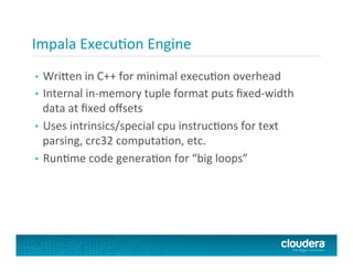 Impala	
  ExecuFon	
  Engine	
  
•  Wri<en	
  in	
  C++	
  for	
  minimal	
  execuFon	
  overhead	
  
•  Internal	
  in-­‐memory	
  tuple	
  format	
  puts	
  ﬁxed-­‐width	
  
data	
  at	
  ﬁxed	
  oﬀsets	
  
•  Uses	
  intrinsics/special	
  cpu	
  instrucFons	
  for	
  text	
  
parsing,	
  crc32	
  computaFon,	
  etc.	
  
•  RunFme	
  code	
  generaFon	
  for	
  “big	
  loops”	
  
 