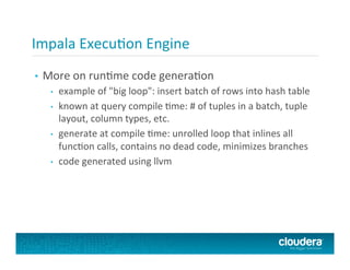 Impala	
  ExecuFon	
  Engine	
  
•  More	
  on	
  runFme	
  code	
  generaFon	
  
•  example	
  of	
  "big	
  loop":	
  insert	
  batch	
  of	
  rows	
  into	
  hash	
  table	
  
•  known	
  at	
  query	
  compile	
  Fme:	
  #	
  of	
  tuples	
  in	
  a	
  batch,	
  tuple	
  
layout,	
  column	
  types,	
  etc.	
  
•  generate	
  at	
  compile	
  Fme:	
  unrolled	
  loop	
  that	
  inlines	
  all	
  
funcFon	
  calls,	
  contains	
  no	
  dead	
  code,	
  minimizes	
  branches	
  
•  code	
  generated	
  using	
  llvm	
  
 
