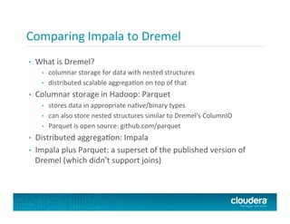 Comparing	
  Impala	
  to	
  Dremel	
  
•  What	
  is	
  Dremel?	
  
•  columnar	
  storage	
  for	
  data	
  with	
  nested	
  structures	
  
•  distributed	
  scalable	
  aggregaFon	
  on	
  top	
  of	
  that	
  
•  Columnar	
  storage	
  in	
  Hadoop:	
  Parquet	
  
•  stores	
  data	
  in	
  appropriate	
  naFve/binary	
  types	
  
•  can	
  also	
  store	
  nested	
  structures	
  similar	
  to	
  Dremel's	
  ColumnIO	
  
•  Parquet	
  is	
  open	
  source:	
  github.com/parquet	
  
•  Distributed	
  aggregaFon:	
  Impala	
  
•  Impala	
  plus	
  Parquet:	
  a	
  superset	
  of	
  the	
  published	
  version	
  of	
  
Dremel	
  (which	
  didn't	
  support	
  joins)	
  
 