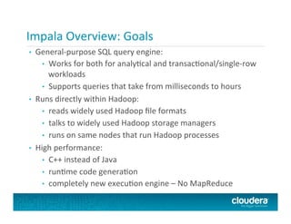 Impala	
  Overview:	
  Goals	
  
•  General-­‐purpose	
  SQL	
  query	
  engine:	
  
•  Works	
  for	
  both	
  for	
  analyFcal	
  and	
  transacFonal/single-­‐row	
  
workloads	
  
•  Supports	
  queries	
  that	
  take	
  from	
  milliseconds	
  to	
  hours	
  
•  Runs	
  directly	
  within	
  Hadoop:	
  
•  reads	
  widely	
  used	
  Hadoop	
  ﬁle	
  formats	
  
•  talks	
  to	
  widely	
  used	
  Hadoop	
  storage	
  managers	
  	
  
•  runs	
  on	
  same	
  nodes	
  that	
  run	
  Hadoop	
  processes	
  
•  High	
  performance:	
  
•  C++	
  instead	
  of	
  Java	
  
•  runFme	
  code	
  generaFon	
  
•  completely	
  new	
  execuFon	
  engine	
  –	
  No	
  MapReduce	
  
 