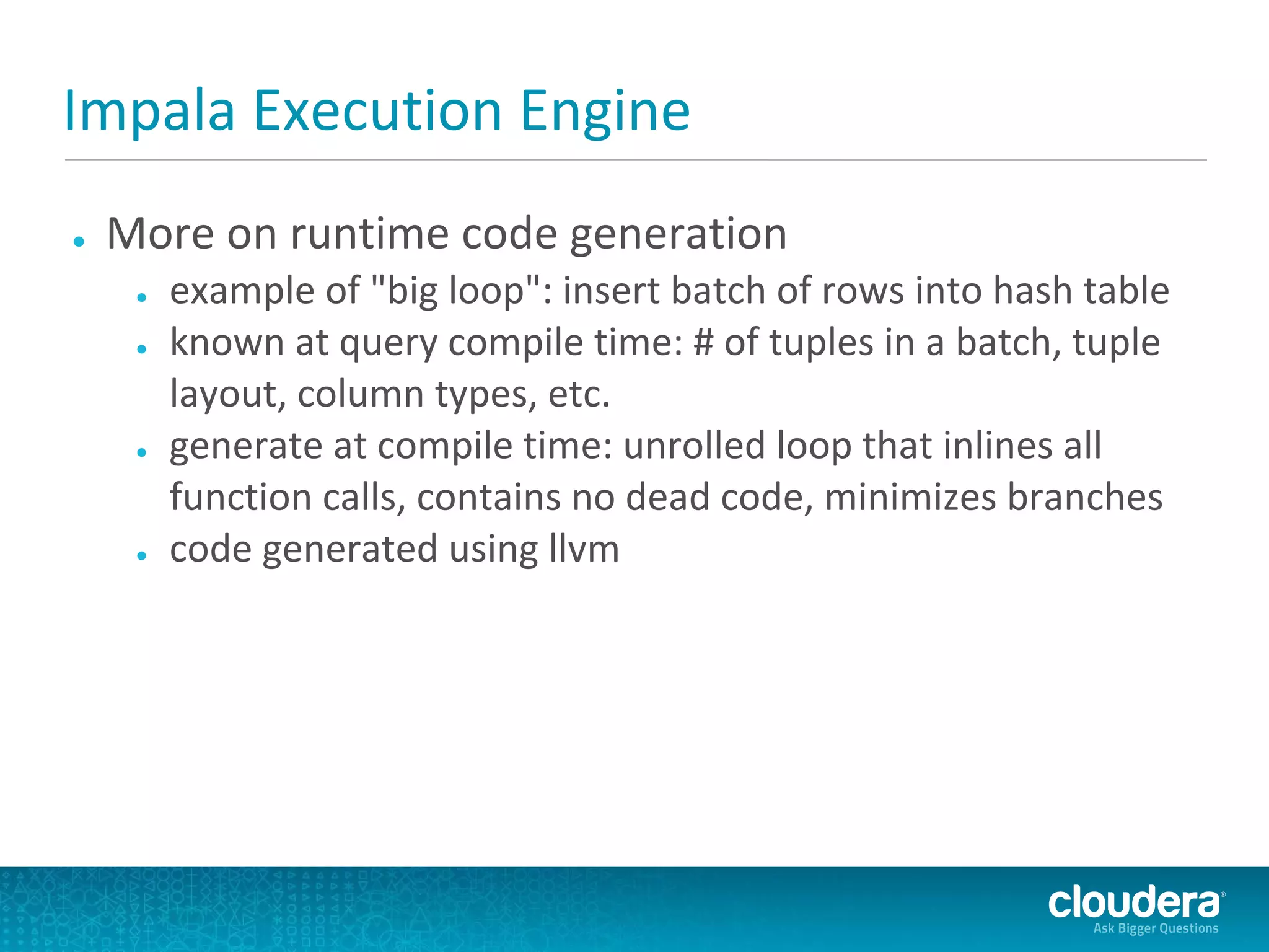 Impala Execution Engine
●   More on runtime code generation
     ●   example of "big loop": insert batch of rows into hash table
     ●   known at query compile time: # of tuples in a batch, tuple
         layout, column types, etc.
     ●   generate at compile time: unrolled loop that inlines all
         function calls, contains no dead code, minimizes branches
     ●   code generated using llvm
 