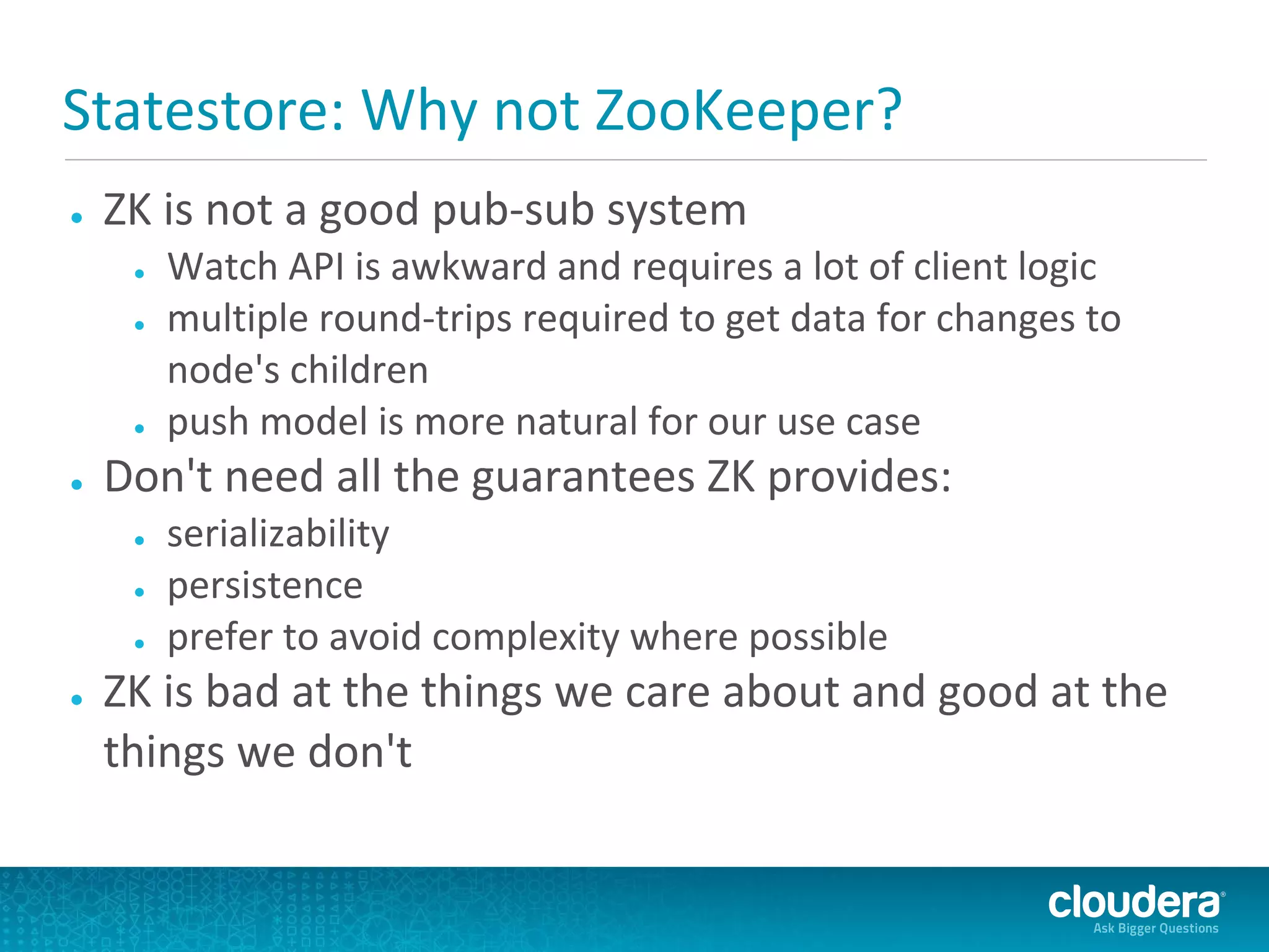 Statestore: Why not ZooKeeper?
●   ZK is not a good pub-sub system
     ●   Watch API is awkward and requires a lot of client logic
     ●   multiple round-trips required to get data for changes to
         node's children
     ●   push model is more natural for our use case
●   Don't need all the guarantees ZK provides:
     ●   serializability
     ●   persistence
     ●   prefer to avoid complexity where possible
●   ZK is bad at the things we care about and good at the
    things we don't
 