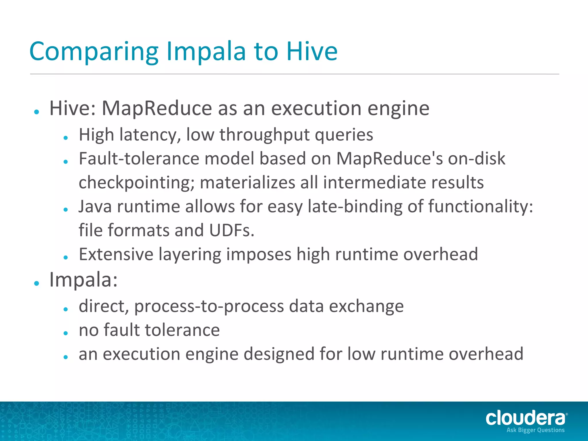 Comparing Impala to Hive
●   Hive: MapReduce as an execution engine
     ●   High latency, low throughput queries
     ●   Fault-tolerance model based on MapReduce's on-disk
         checkpointing; materializes all intermediate results
     ●   Java runtime allows for easy late-binding of functionality:
         file formats and UDFs.
     ●   Extensive layering imposes high runtime overhead
●   Impala:
     ●   direct, process-to-process data exchange
     ●   no fault tolerance
     ●   an execution engine designed for low runtime overhead
 
