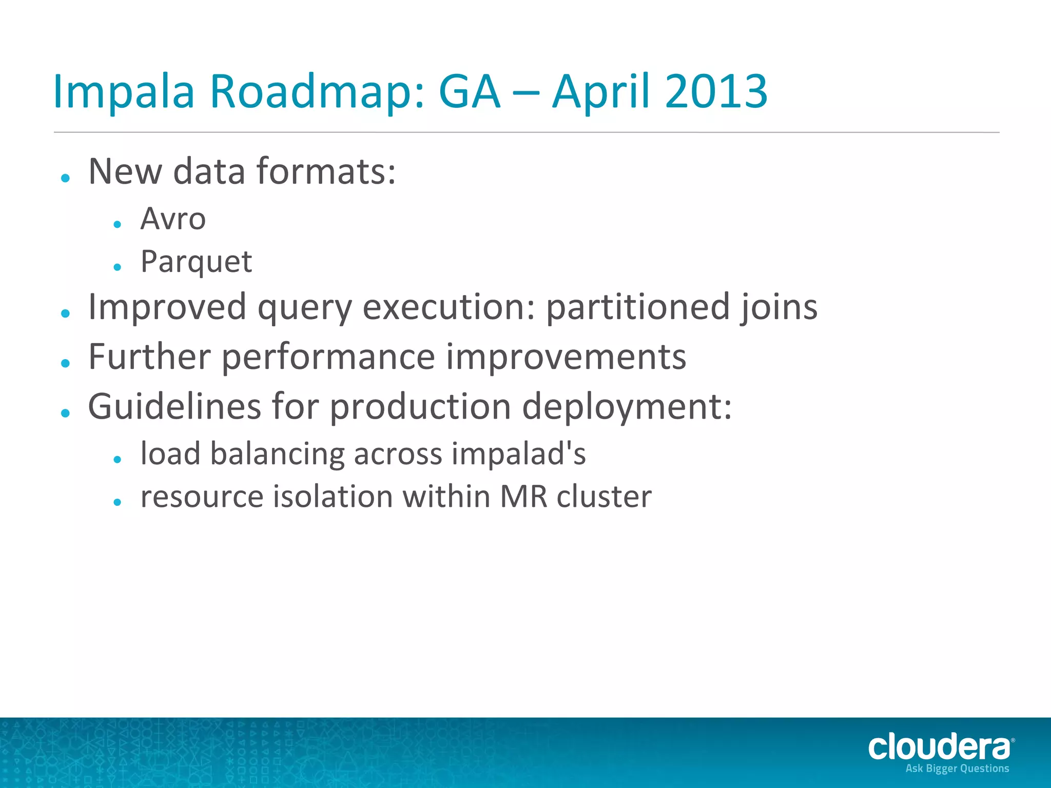Impala Roadmap: GA – April 2013
●   New data formats:
     ●   Avro
     ●   Parquet
●   Improved query execution: partitioned joins
●   Further performance improvements
●   Guidelines for production deployment:
     ●   load balancing across impalad's
     ●   resource isolation within MR cluster
 