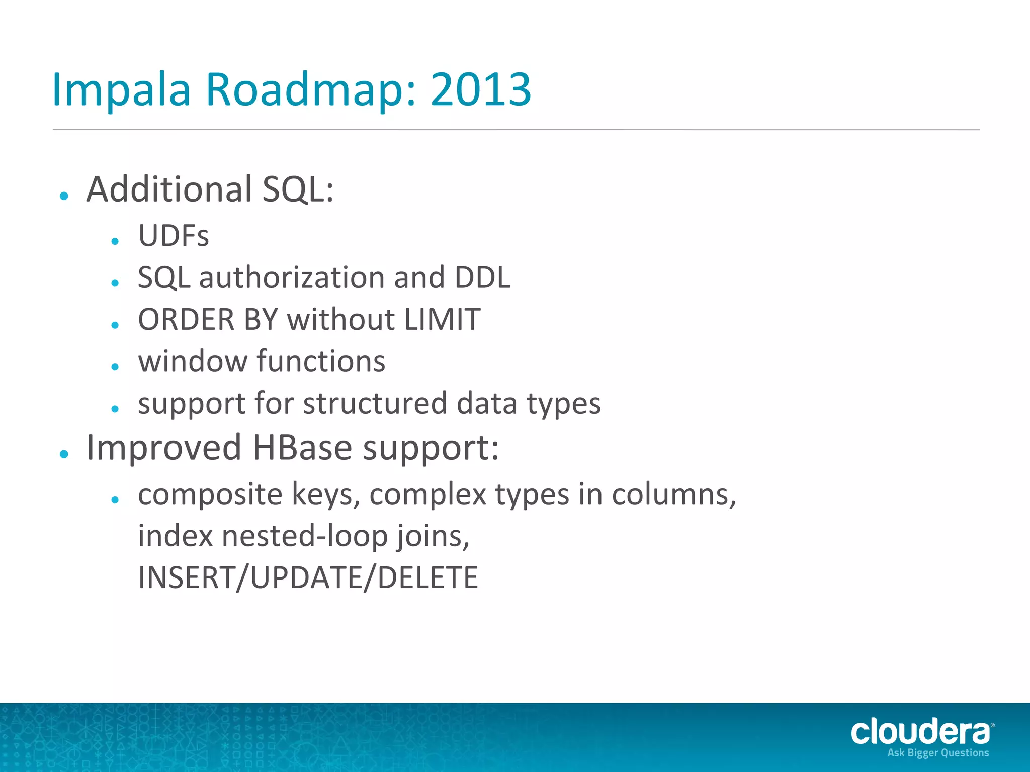 Impala Roadmap: 2013
●   Additional SQL:
     ●   UDFs
     ●   SQL authorization and DDL
     ●   ORDER BY without LIMIT
     ●   window functions
     ●   support for structured data types
●   Improved HBase support:
     ●   composite keys, complex types in columns,
         index nested-loop joins,
         INSERT/UPDATE/DELETE
 