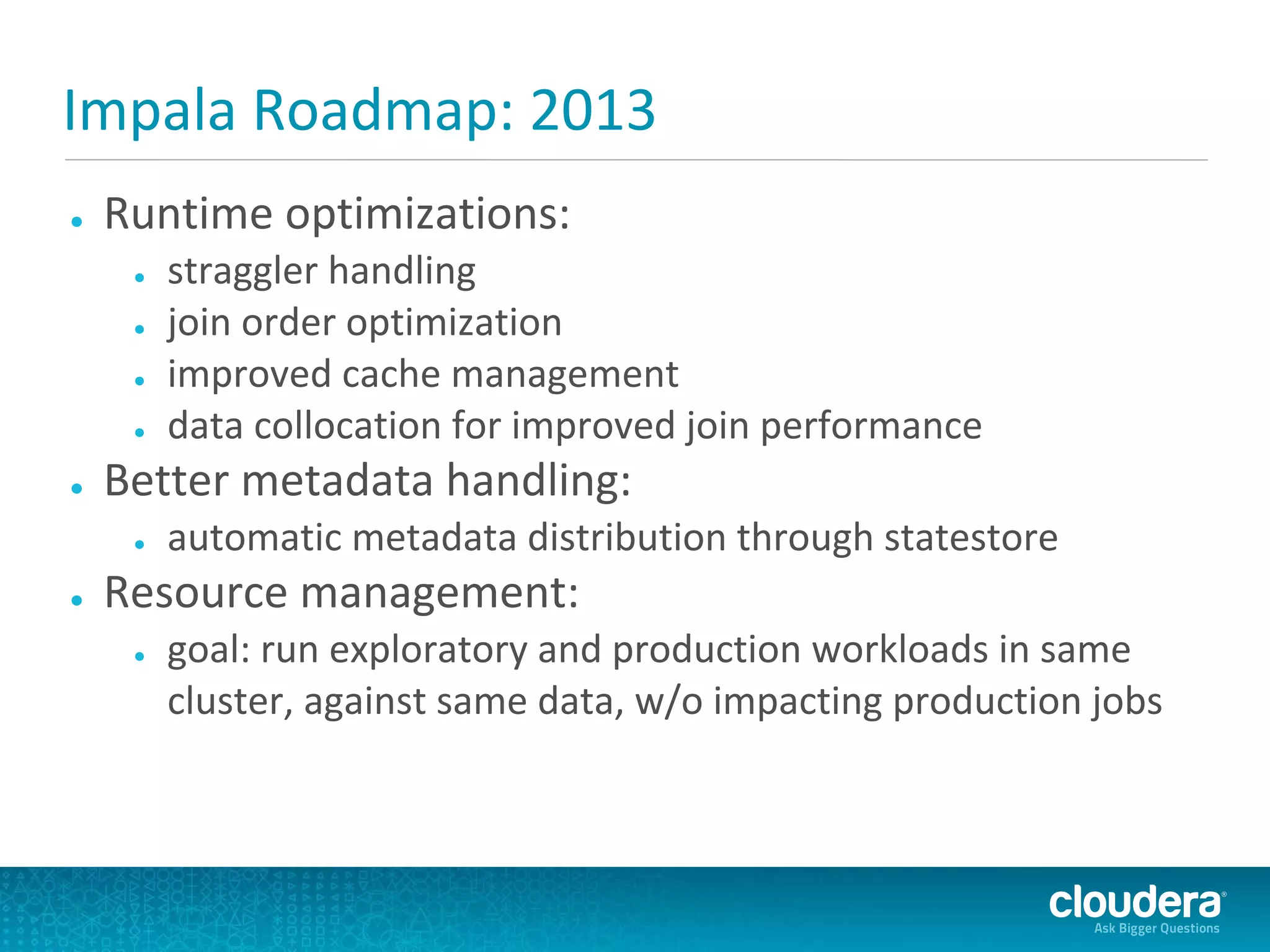 Impala Roadmap: 2013
●   Runtime optimizations:
     ●   straggler handling
     ●   join order optimization
     ●   improved cache management
     ●   data collocation for improved join performance
●   Better metadata handling:
     ●   automatic metadata distribution through statestore
●   Resource management:
     ●   goal: run exploratory and production workloads in same
         cluster, against same data, w/o impacting production jobs
 