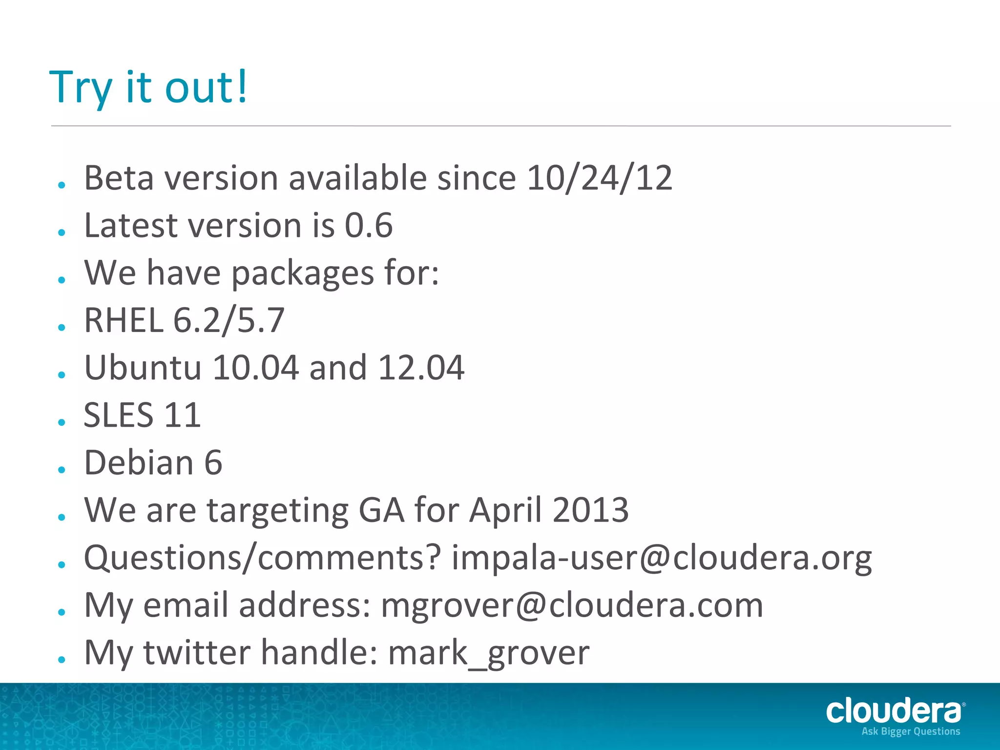 Try it out!
●   Beta version available since 10/24/12
●   Latest version is 0.6
●   We have packages for:
●   RHEL 6.2/5.7
●   Ubuntu 10.04 and 12.04
●   SLES 11
●   Debian 6
●   We are targeting GA for April 2013
●   Questions/comments? impala-user@cloudera.org
●   My email address: mgrover@cloudera.com
●   My twitter handle: mark_grover
 