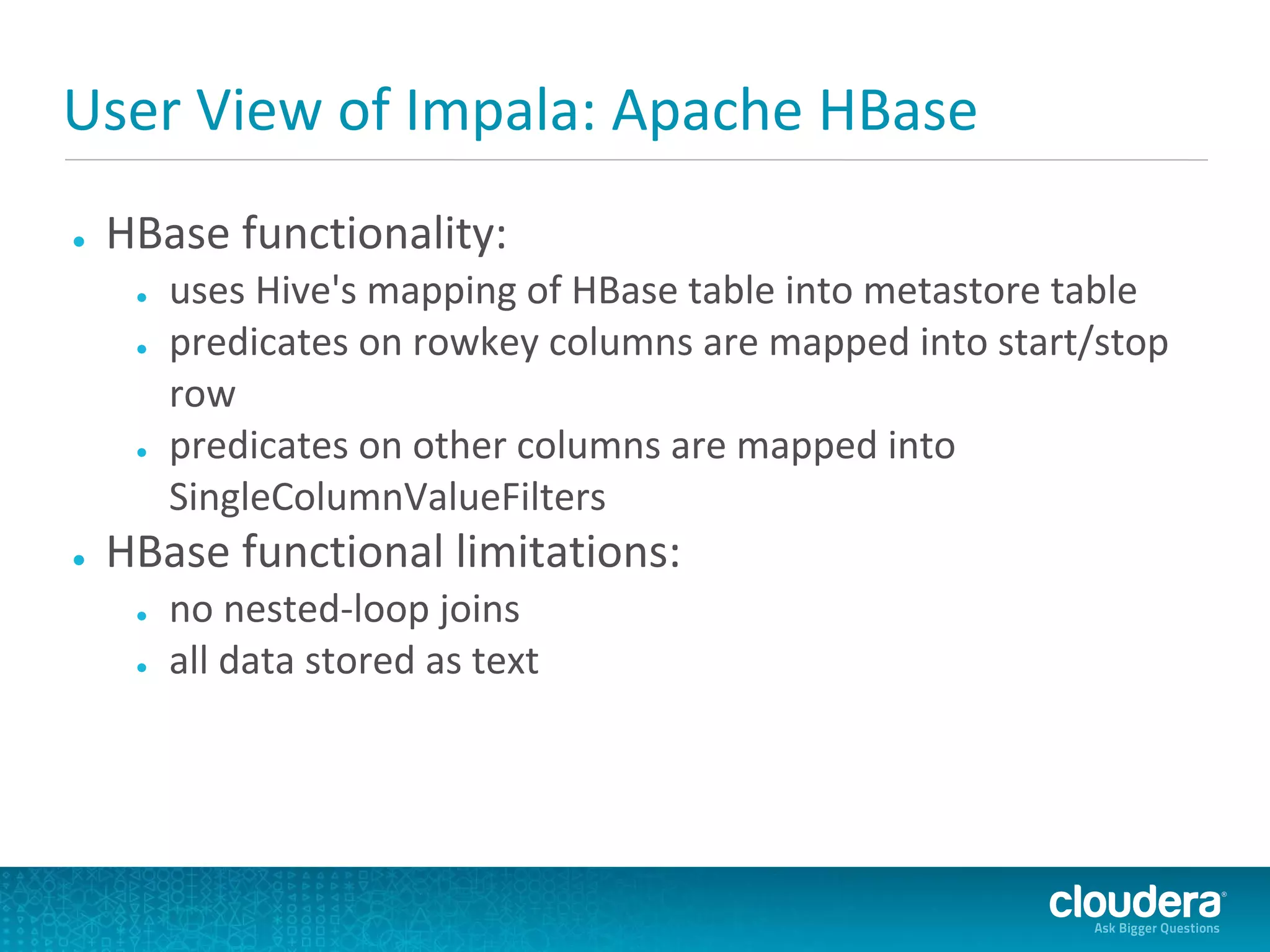 User View of Impala: Apache HBase
●   HBase functionality:
     ●   uses Hive's mapping of HBase table into metastore table
     ●   predicates on rowkey columns are mapped into start/stop
         row
     ●   predicates on other columns are mapped into
         SingleColumnValueFilters
●   HBase functional limitations:
     ●   no nested-loop joins
     ●   all data stored as text
 