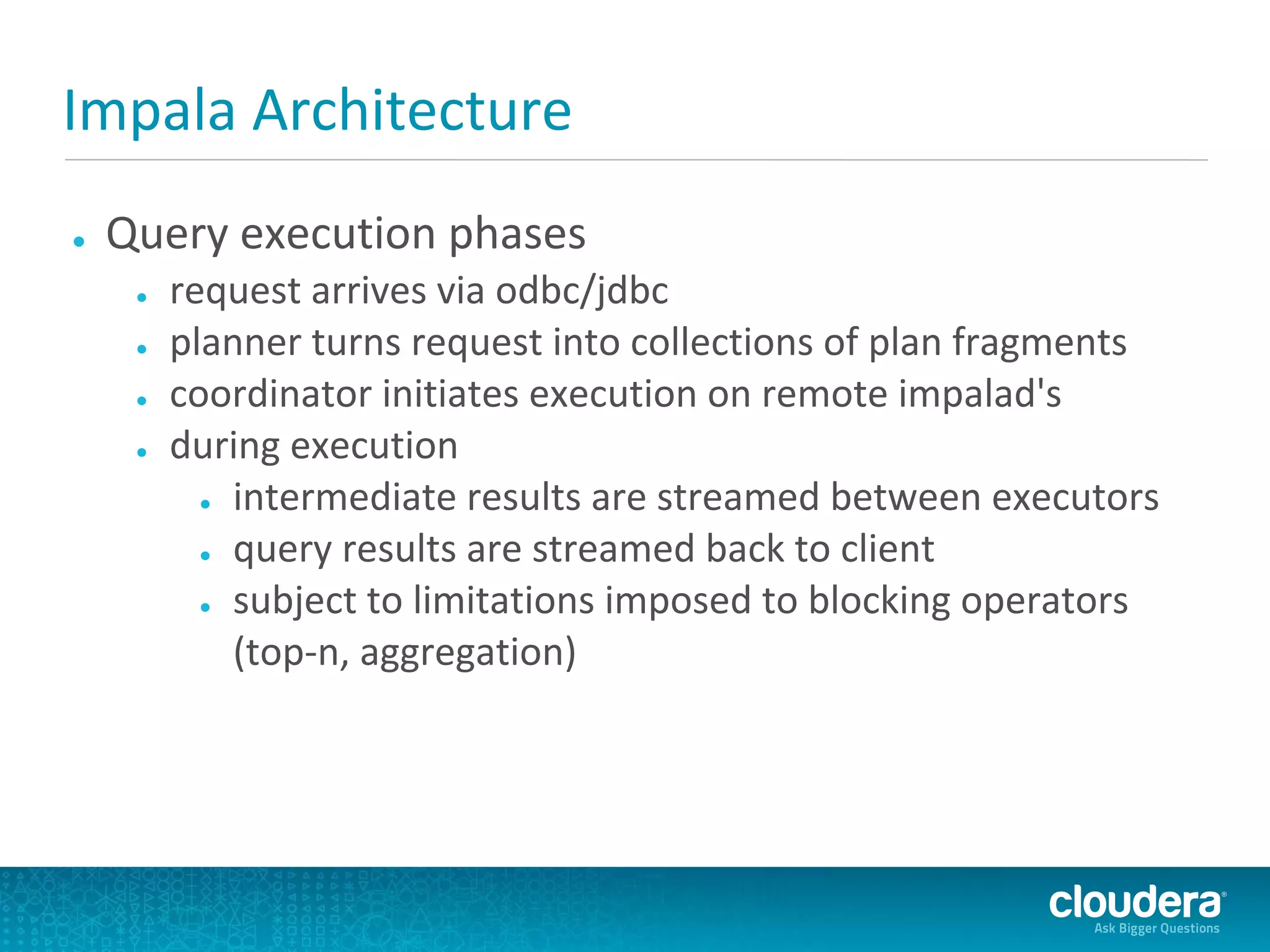Impala Architecture
●   Query execution phases
     ●   request arrives via odbc/jdbc
     ●   planner turns request into collections of plan fragments
     ●   coordinator initiates execution on remote impalad's
     ●   during execution
           ● intermediate results are streamed between executors

           ● query results are streamed back to client

           ● subject to limitations imposed to blocking operators

             (top-n, aggregation)
 