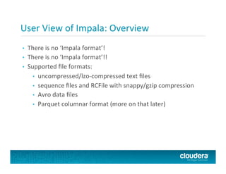 User	
  View	
  of	
  Impala:	
  Overview	
  
•  There	
  is	
  no	
  ‘Impala	
  format’!	
  
•  There	
  is	
  no	
  ‘Impala	
  format’!!	
  
•  Supported	
  ﬁle	
  formats:	
  
•  uncompressed/lzo-­‐compressed	
  text	
  ﬁles	
  
•  sequence	
  ﬁles	
  and	
  RCFile	
  with	
  snappy/gzip	
  compression	
  
•  Avro	
  data	
  ﬁles	
  
•  Parquet	
  columnar	
  format	
  (more	
  on	
  that	
  later)	
  
 
