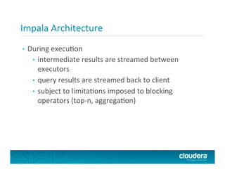 Impala	
  Architecture	
  
•  During	
  execuPon	
  
•  intermediate	
  results	
  are	
  streamed	
  between	
  
executors	
  
•  query	
  results	
  are	
  streamed	
  back	
  to	
  client	
  
•  subject	
  to	
  limitaPons	
  imposed	
  to	
  blocking	
  
operators	
  (top-­‐n,	
  aggregaPon)	
  
 