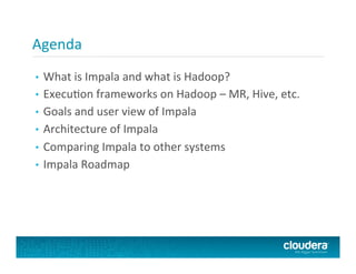 •  What	
  is	
  Impala	
  and	
  what	
  is	
  Hadoop?	
  
•  ExecuPon	
  frameworks	
  on	
  Hadoop	
  –	
  MR,	
  Hive,	
  etc.	
  
•  Goals	
  and	
  user	
  view	
  of	
  Impala	
  
•  Architecture	
  of	
  Impala	
  
•  Comparing	
  Impala	
  to	
  other	
  systems	
  
•  Impala	
  Roadmap	
  
Agenda	
  
 
