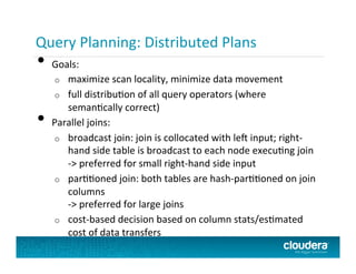 Query Planning:	
  Distributed	
  Plans	
  
•  Goals:	
  
o  maximize	
  scan	
  locality,	
  minimize	
  data	
  movement	
  
o  full	
  distribuPon	
  of	
  all	
  query	
  operators	
  (where	
  
semanPcally	
  correct)	
  
•  Parallel	
  joins:	
  
o  broadcast	
  join:	
  join	
  is	
  collocated	
  with	
  le+	
  input;	
  right-­‐
hand	
  side	
  table	
  is	
  broadcast	
  to	
  each	
  node	
  execuPng	
  join	
  
-­‐>	
  preferred	
  for	
  small	
  right-­‐hand	
  side	
  input	
  
o  parPPoned	
  join:	
  both	
  tables	
  are	
  hash-­‐parPPoned	
  on	
  join	
  
columns	
  
-­‐>	
  preferred	
  for	
  large	
  joins	
  
o  cost-­‐based	
  decision	
  based	
  on	
  column	
  stats/esPmated	
  
cost	
  of	
  data	
  transfers	
  
 