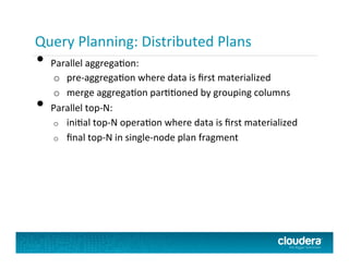 Query Planning:	
  Distributed	
  Plans	
  
•  Parallel	
  aggregaPon:	
  
o  pre-­‐aggregaPon	
  where	
  data	
  is	
  ﬁrst	
  materialized	
  
o  merge	
  aggregaPon	
  parPPoned	
  by	
  grouping	
  columns	
  
•  Parallel	
  top-­‐N:	
  
o  iniPal	
  top-­‐N	
  operaPon	
  where	
  data	
  is	
  ﬁrst	
  materialized	
  
o  ﬁnal	
  top-­‐N	
  in	
  single-­‐node	
  plan	
  fragment	
  
 