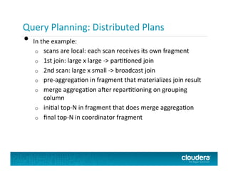 Query Planning:	
  Distributed	
  Plans	
  
•  In	
  the	
  example:	
  
o  scans	
  are	
  local:	
  each	
  scan	
  receives	
  its	
  own	
  fragment	
  
o  1st	
  join:	
  large	
  x	
  large	
  -­‐>	
  parPPoned	
  join	
  
o  2nd	
  scan:	
  large	
  x	
  small	
  -­‐>	
  broadcast	
  join	
  
o  pre-­‐aggregaPon	
  in	
  fragment	
  that	
  materializes	
  join	
  result	
  
o  merge	
  aggregaPon	
  a+er	
  reparPPoning	
  on	
  grouping	
  
column	
  
o  iniPal	
  top-­‐N	
  in	
  fragment	
  that	
  does	
  merge	
  aggregaPon	
  
o  ﬁnal	
  top-­‐N	
  in	
  coordinator	
  fragment	
  
 