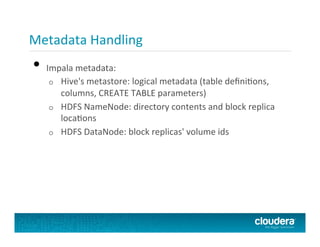Metadata	
  Handling	
  
•  Impala	
  metadata:	
  
o  Hive's	
  metastore:	
  logical	
  metadata	
  (table	
  deﬁniPons,	
  
columns,	
  CREATE	
  TABLE	
  parameters)	
  
o  HDFS	
  NameNode:	
  directory	
  contents	
  and	
  block	
  replica	
  
locaPons	
  
o  HDFS	
  DataNode:	
  block	
  replicas'	
  volume	
  ids	
  
 