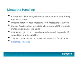 Metadata	
  Handling	
  
•  Caches	
  metadata:	
  no	
  synchronous	
  metastore	
  API	
  calls	
  during	
  
query	
  execuPon	
  
•  impalad	
  instances	
  read	
  metadata	
  from	
  metastore	
  at	
  startup	
  
•  Catalog	
  Service	
  relays	
  metadata	
  when	
  you	
  run	
  DDL	
  or	
  update	
  
metadata	
  on	
  one	
  of	
  Impalad’s	
  
•  REFRESH [<tbl>]:	
  reloads	
  metadata	
  on	
  all	
  impalad’s	
  (if	
  
you	
  added	
  new	
  ﬁles	
  via	
  Hive)	
  
•  INVALIDATE METADATA:	
  reloads	
  metadata	
  for	
  all	
  tables	
  
•  Roadmap:	
  HCatalog	
  
 