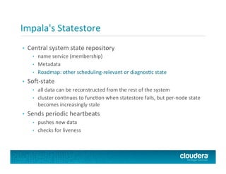 Impala's	
  Statestore	
  
•  Central	
  system	
  state	
  repository	
  
•  name	
  service	
  (membership)	
  
•  Metadata	
  
•  Roadmap:	
  other	
  scheduling-­‐relevant	
  or	
  diagnosPc	
  state	
  
•  So+-­‐state	
  
•  all	
  data	
  can	
  be	
  reconstructed	
  from	
  the	
  rest	
  of	
  the	
  system	
  
•  cluster	
  conPnues	
  to	
  funcPon	
  when	
  statestore	
  fails,	
  but	
  per-­‐node	
  state	
  
becomes	
  increasingly	
  stale	
  
•  Sends	
  periodic	
  heartbeats	
  
•  pushes	
  new	
  data	
  
•  checks	
  for	
  liveness	
  
 