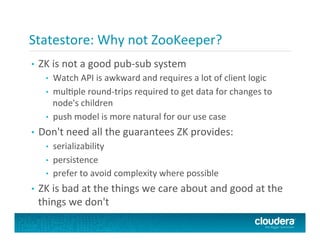 Statestore:	
  Why	
  not	
  ZooKeeper?	
  	
  
•  ZK	
  is	
  not	
  a	
  good	
  pub-­‐sub	
  system	
  
•  Watch	
  API	
  is	
  awkward	
  and	
  requires	
  a	
  lot	
  of	
  client	
  logic	
  
•  mulPple	
  round-­‐trips	
  required	
  to	
  get	
  data	
  for	
  changes	
  to	
  
node's	
  children	
  
•  push	
  model	
  is	
  more	
  natural	
  for	
  our	
  use	
  case	
  
•  Don't	
  need	
  all	
  the	
  guarantees	
  ZK	
  provides:	
  
•  serializability	
  
•  persistence	
  
•  prefer	
  to	
  avoid	
  complexity	
  where	
  possible	
  
•  ZK	
  is	
  bad	
  at	
  the	
  things	
  we	
  care	
  about	
  and	
  good	
  at	
  the	
  
things	
  we	
  don't	
  
 