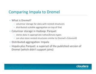 Comparing	
  Impala	
  to	
  Dremel	
  
•  What	
  is	
  Dremel?	
  
•  columnar	
  storage	
  for	
  data	
  with	
  nested	
  structures	
  
•  distributed	
  scalable	
  aggregaPon	
  on	
  top	
  of	
  that	
  
•  Columnar	
  storage	
  in	
  Hadoop:	
  Parquet	
  
•  stores	
  data	
  in	
  appropriate	
  naPve/binary	
  types	
  
•  can	
  also	
  store	
  nested	
  structures	
  similar	
  to	
  Dremel's	
  ColumnIO	
  
•  Distributed	
  aggregaPon:	
  Impala	
  
•  Impala	
  plus	
  Parquet:	
  a	
  superset	
  of	
  the	
  published	
  version	
  of	
  
Dremel	
  (which	
  didn't	
  support	
  joins)	
  
 