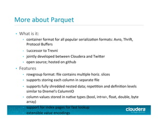 •  What	
  is	
  it:	
  
•  container	
  format	
  for	
  all	
  popular	
  serializaPon	
  formats:	
  Avro,	
  Thri+,	
  
Protocol	
  Buﬀers	
  
•  successor	
  to	
  Trevni	
  
•  jointly	
  developed	
  between	
  Cloudera	
  and	
  Twi@er	
  
•  open	
  source;	
  hosted	
  on	
  github	
  
•  Features	
  
•  rowgroup	
  format:	
  ﬁle	
  contains	
  mulPple	
  horiz.	
  slices	
  
•  supports	
  storing	
  each	
  column	
  in	
  separate	
  ﬁle	
  
•  supports	
  fully	
  shredded	
  nested	
  data;	
  repePPon	
  and	
  deﬁniPon	
  levels	
  
similar	
  to	
  Dremel's	
  ColumnIO	
  
•  column	
  values	
  stored	
  in	
  naPve	
  types	
  (bool,	
  int<x>,	
  ﬂoat,	
  double,	
  byte	
  
array)	
  
•  support	
  for	
  index	
  pages	
  for	
  fast	
  lookup	
  
•  extensible	
  value	
  encodings	
  
More	
  about	
  Parquet	
  
 