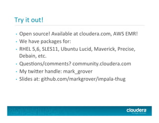 Try	
  it	
  out!	
  
	
  	
  
•  Open	
  source!	
  Available	
  at	
  cloudera.com,	
  AWS	
  EMR!	
  
•  We	
  have	
  packages	
  for:	
  
•  RHEL	
  5,6,	
  SLES11,	
  Ubuntu	
  Lucid,	
  Maverick,	
  Precise,	
  
Debain,	
  etc.	
  
•  QuesPons/comments?	
  community.cloudera.com	
  
•  My	
  twi@er	
  handle:	
  mark_grover	
  
•  Slides	
  at:	
  github.com/markgrover/impala-­‐thug	
  
 