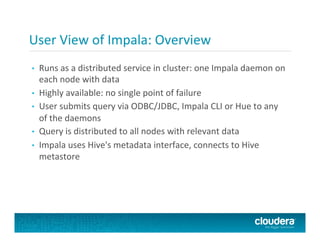 User	
  View	
  of	
  Impala:	
  Overview	
  
•  Runs	
  as	
  a	
  distributed	
  service	
  in	
  cluster:	
  one	
  Impala	
  daemon	
  on	
  
each	
  node	
  with	
  data	
  
•  Highly	
  available:	
  no	
  single	
  point	
  of	
  failure	
  
•  User	
  submits	
  query	
  via	
  ODBC/JDBC,	
  Impala	
  CLI	
  or	
  Hue	
  to	
  any	
  
of	
  the	
  daemons	
  
•  Query	
  is	
  distributed	
  to	
  all	
  nodes	
  with	
  relevant	
  data	
  
•  Impala	
  uses	
  Hive's	
  metadata	
  interface,	
  connects	
  to	
  Hive	
  
metastore	
  
 