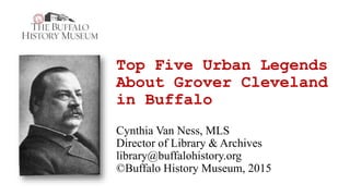 Top Five Urban Legends
About Grover Cleveland
in Buffalo
Cynthia Van Ness, MLS
Director of Library & Archives
library@buffalohistory.org
©Buffalo History Museum, 2015
 