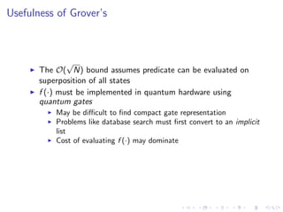 Usefulness of Grover’s
The O(
√
N) bound assumes predicate can be evaluated on
superposition of all states
f (·) must be implemented in quantum hardware using
quantum gates
May be diﬃcult to ﬁnd compact gate representation
Problems like database search must ﬁrst convert to an implicit
list
Cost of evaluating f (·) may dominate
 