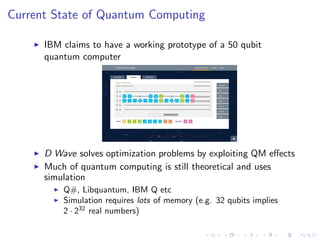 Current State of Quantum Computing
IBM claims to have a working prototype of a 50 qubit
quantum computer
D Wave solves optimization problems by exploiting QM eﬀects
Much of quantum computing is still theoretical and uses
simulation
Q#, Libquantum, IBM Q etc
Simulation requires lots of memory (e.g. 32 qubits implies
2 · 232
real numbers)
 