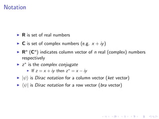 Notation
R is set of real numbers
C is set of complex numbers (e.g. x + iy)
Rn (Cn) indicates column vector of n real (complex) numbers
respectively
z∗ is the complex conjugate
If z = x + iy then z∗
= x − iy
|ψ is Dirac notation for a column vector (ket vector)
ψ| is Dirac notation for a row vector (bra vector)
 