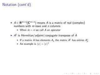 Notation (cont’d)
A ∈ Rm×n(Cm×n) means A is a matrix of real (complex)
numbers with m rows and n columns
When m = n we call A an operator
A† is Hermitian/adjoint/conjugate transpose of A
If a matrix A has elements Aij the matrix A†
has entries A∗
ji
An example is ψ| = |ψ †
 