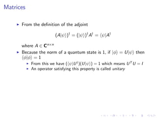 Matrices
From the deﬁnition of the adjoint
(A|ψ )†
= (|ψ )†
A†
= ψ|A†
where A ∈ Cn×n
Because the norm of a quantum state is 1, if |φ = U|ψ then
φ|φ = 1
From this we have ( ψ|U†
)(U|ψ ) = 1 which means UT
U = I
An operator satisfying this property is called unitary
 