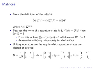 Matrices
From the deﬁnition of the adjoint
(A|ψ )†
= (|ψ )†
A†
= ψ|A†
where A ∈ Cn×n
Because the norm of a quantum state is 1, if |φ = U|ψ then
φ|φ = 1
From this we have ( ψ|U†
)(U|ψ ) = 1 which means UT
U = I
An operator satisfying this property is called unitary
Unitary operators are the way in which quantum states are
altered or evolved
H =
1
√
2
1 1
1 −1
, σx =
0 1
1 0
, σy =
0 i
−i 0
, σz =
1 0
0 −1
 