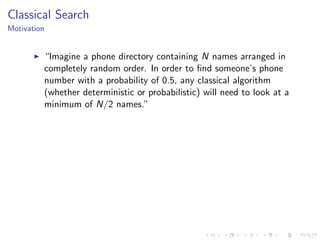 Classical Search
Motivation
“Imagine a phone directory containing N names arranged in
completely random order. In order to ﬁnd someone’s phone
number with a probability of 0.5, any classical algorithm
(whether deterministic or probabilistic) will need to look at a
minimum of N/2 names.”
 