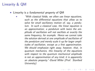 Linearity & QM
Linearity is a fundamental property of QM
“With classical ﬁelds, we often use linear equations,
such as the diﬀerential equations that allow us to
solve for small oscillatory motion of, say, a pendu-
lum. In such a classical case, the linear equation is
an approximation; a pendulum with twice the am-
plitude of oscillation will not oscillate at exactly the
same frequency, for example. Hence we cannot take
the solution derived at one amplitude of oscillation of
the pendulum and merely scale it up for larger ampli-
tudes of oscillation, except as a ﬁrst approximation.
We should emphasize right away, however, that, in
quantum mechanics, this linearity of the equations
with respect to the quantum mechanical amplitude
is not an approximation of any kind; it is apparently
an absolute property.”-David Miller (Prof. Stanford
University)
 