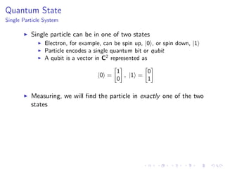 Quantum State
Single Particle System
Single particle can be in one of two states
Electron, for example, can be spin up, |0 , or spin down, |1
Particle encodes a single quantum bit or qubit
A qubit is a vector in C2
represented as
|0 =
1
0
, |1 =
0
1
Measuring, we will ﬁnd the particle in exactly one of the two
states
 