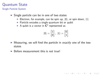 Quantum State
Single Particle System
Single particle can be in one of two states
Electron, for example, can be spin up, |0 , or spin down, |1
Particle encodes a single quantum bit or qubit
A qubit is a vector in C2
represented as
|0 =
1
0
, |1 =
0
1
Measuring, we will ﬁnd the particle in exactly one of the two
states
Before measurement this is not true!
 